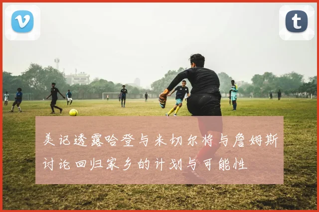 美记透露哈登与米切尔将与詹姆斯讨论回归家乡的计划与可能性