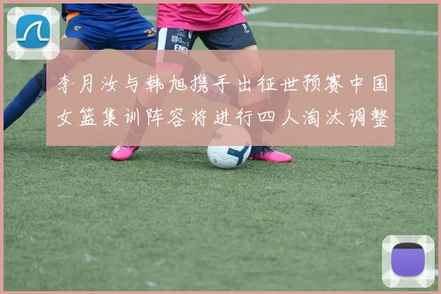 李月汝与韩旭携手出征世预赛中国女篮集训阵容将进行四人淘汰调整