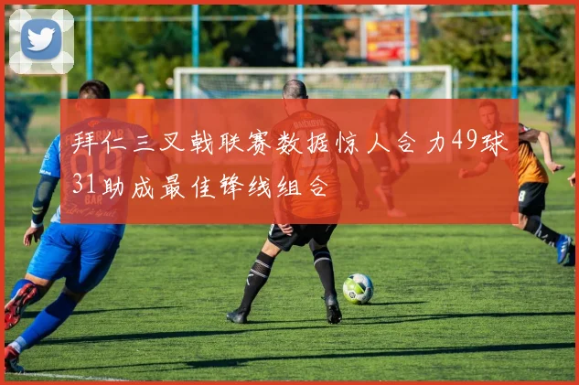 拜仁三叉戟联赛数据惊人合力49球31助成最佳锋线组合