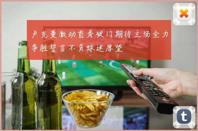 卢克曼激动首秀破门期待主场全力争胜誓言不负球迷厚望