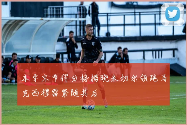 本季末节得分榜揭晓米切尔领跑马克西穆雷紧随其后